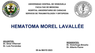 RESIDENTES:
Dr. Victorhugo Briceño
Dr. Alberto Paone
HEMATOMA MOREL LAVALLÉE
09 de MAYO 2023
UNIVERSIDAD CENTRAL DE VENEZUELA
FACULTAD DE MEDICINA
HOSPITAL UNIVERSITARIO DE CARACAS
SERVICIO DE TRAUMATOLOGÍA Y ORTOPEDIA
ADJUNTOS:
Dr. Omar Villarroel
Dr. Luis Fernández
 