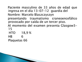 Paciente masculino de 33 años de edad que
ingresa en el día 13-07-12 guardia del
Nombre: Marcelo Blaszczyszyn
presentando traumatismo craneoencefálico
provocado por caída de un tercer piso.
Al momento del examen presenta Glasgow3-
15
 HTO     18,9 %
HB       6
Plaquetas 66
 