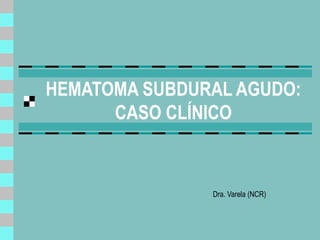 HEMATOMA SUBDURAL AGUDO:
CASO CLÍNICO
Dra. Varela (NCR)
 