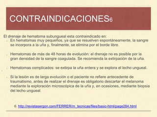 CONTRAINDICACIONES6
¡
6. http://revistasergon.com/FERRER/m_tecnicas/files/basic-html/page284.html
En hematomas muy pequeños, ya que se resuelven espontáneamente, la sangre
se incorpora a la uña y, finalmente, se elimina por el borde libre.
Hematomas de más de 48 horas de evolución: el drenaje no es posible por la
gran densidad de la sangre coagulada. Se recomienda la extirpación de la uña.
Hematomas complicados: se extirpa la uña entera y se explora el lecho ungueal.
Si la lesión es de larga evolución o el paciente no refiere antecedente de
traumatismo, antes de realizar el drenaje es obligatorio descartar el melanoma
mediante la exploración microscópica de la uña y, en ocasiones, mediante biopsia
del lecho ungueal.
El drenaje de hematoma subungueal esta contraindicado en:
 