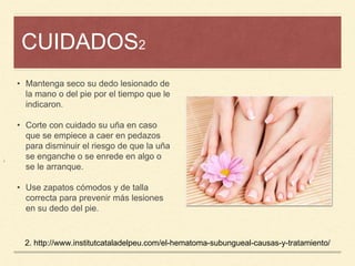 CUIDADOS2
¡
• Mantenga seco su dedo lesionado de
la mano o del pie por el tiempo que le
indicaron.
• Corte con cuidado su uña en caso
que se empiece a caer en pedazos
para disminuir el riesgo de que la uña
se enganche o se enrede en algo o
se le arranque.
• Use zapatos cómodos y de talla
correcta para prevenir más lesiones
en su dedo del pie.
2. http://www.institutcataladelpeu.com/el-hematoma-subungueal-causas-y-tratamiento/
 