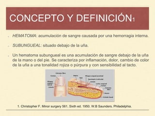 CONCEPTO Y DEFINICIÓN1
HEMATOMA: acumulación de sangre causada por una hemorragia interna.
SUBUNGUEAL: situado debajo de la uña.
Un hematoma subungueal es una acumulación de sangre debajo de la uña
de la mano o del pie. Se caracteriza por inflamación, dolor, cambio de color
de la uña a una tonalidad rojiza o púrpura y con sensibilidad al tacto.
1. Christopher F. Minor surgery 561. Sixth ed. 1950. W.B Saunders. Philadelphia.
 
