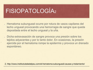 FISIOPATOLOGÍA2
¡
Hematoma subungueal ocurre por rotura de vasos capilares del
lecho ungueal provocando una hemorragia de sangre que queda
depositada entre el lecho ungueal y la uña.
Dicha extravasación de sangre provoca una presión sobre los
tejidos adyacentes y por lo tanto dolor. En ocasiones, la presión
ejercida por el hematoma rompe la epidermis y provoca un drenado
espontáneo.
2. http://www.institutcataladelpeu.com/el-hematoma-subungueal-causas-y-tratamiento/
 