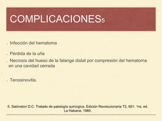 COMPLICACIONES5
¡
Infección del hematoma
Pérdida de la uña
Necrosis del hueso de la falange distal por compresión del hematoma
en una cavidad cerrada
Tenosinovitis.
5. Sabinston D.C. Tratado de patología quirúrgica. Edición Revolucionaria T2, 601. 1ra. ed.
La Habana, 1980.
 