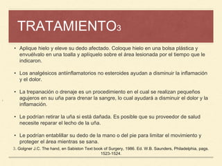 TRATAMIENTO3
¡
• Aplique hielo y eleve su dedo afectado. Coloque hielo en una bolsa plástica y
envuélvalo en una toalla y aplíquelo sobre el área lesionada por el tiempo que le
indicaron.
• Los analgésicos antiinflamatorios no esteroides ayudan a disminuir la inflamación
y el dolor.
• La trepanación o drenaje es un procedimiento en el cual se realizan pequeños
agujeros en su uña para drenar la sangre, lo cual ayudará a disminuir el dolor y la
inflamación.
• Le podrían retirar la uña si está dañada. Es posible que su proveedor de salud
necesite reparar el lecho de la uña.
• Le podrían entablillar su dedo de la mano o del pie para limitar el movimiento y
proteger el área mientras se sana.
3. Golgner J.C. The hand, en Sabiston Text book of Surgery, 1986. Ed. W.B. Saunders, Philadelphia, pags.
1523-1524.
 