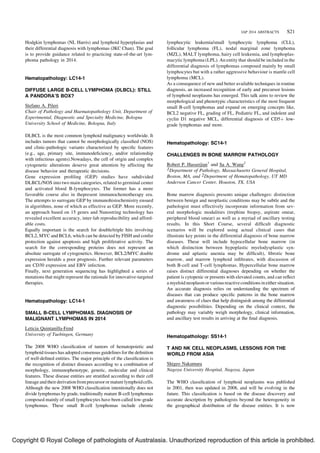 Hodgkin lymphomas (NL Harris) and lymphoid hyperplasias and 
their differential diagnosis with lymphomas (JKC Chan). The goal 
is to provide guidance related to practicing state-of-the-art lym-phoma 
pathology in 2014. 
Hematopathology: LC14-1 
DIFFUSE LARGE B-CELL LYMPHOMA (DLBCL): STILL 
A PANDORA’S BOX? 
Stefano A. Pileri 
Chair of Pathology and Haematopathology Unit, Department of 
Experimental, Diagnostic and Specialty Medicine, Bologna 
University School of Medicine, Bologna, Italy 
DLBCL is the most common lymphoid malignancy worldwide. It 
includes tumors that cannot be morphologically classified (NOS) 
and clinic-pathologic variants characterized by specific features 
(e.g., age, primary site, immunodeficiency, and/or relationship 
with infectious agents).Nowadays, the cell of origin and complex 
cytogenetic alterations deserve great attention by affecting the 
disease behavior and therapeutic decisions. 
Gene expression profiling (GEP) studies have subdivided 
DLBCL/NOS into two main categories, related to germinal center 
and activated blood B-lymphocytes. The former has a more 
favorable course also in thepresent immunochemotherapy era. 
The attempts to surrogate GEP by immunohistochemistry ensued 
in algorithms, none of which as effective as GEP. More recently, 
an approach based on 15 genes and Nanostring technology has 
revealed excellent accuracy, inter-lab reproducibility and afford-able 
costs. 
Equally important is the search for double/triple hits involving 
BCL2, MYC and BCL6, which can be detected by FISH and confer 
protection against apoptosis and high proliferative activity. The 
search for the corresponding proteins does not represent an 
absolute surrogate of cytogenetics. However, BCL2/MYC double 
expression heralds a poor prognosis. Further relevant parameters 
are CD30 expression and EBV infection. 
Finally, next generation sequencing has highlighted a series of 
mutations that might represent the rationale for innovative-targeted 
therapies. 
Hematopathology: LC14-1 
SMALL B-CELL LYMPHOMAS. DIAGNOSIS OF 
MALIGNANT LYMPHOMAS IN 2014 
Leticia Quintanilla-Fend 
University of Tuebingen, Germany 
The 2008 WHO classification of tumors of hematopoietic and 
lymphoid tissues has adopted consensus guidelines for the definition 
of well-defined entities. The major principle of the classification is 
the recognition of distinct diseases according to a combination of 
morphology, immunophenotype, genetic, molecular and clinical 
features. These disease entities are stratified according to their cell 
lineage and their derivation fromprecursor ormature lymphoid cells. 
Although the new 2008 WHO classification intentionally does not 
divide lymphomas by grade, traditionally mature B-cell lymphomas 
composed mainly of small lymphocytes have been called low-grade 
lymphomas. These small B-cell lymphomas include chronic 
IAP 2014 ABSTRACTS S21 
lymphocytic leukemia/small lymphocytic lymphoma (CLL), 
follicular lymphoma (FL), nodal marginal zone lymphoma 
(MZL), MALT lymphoma, hairy cell leukemia, and lymphoplas-macytic 
lymphoma (LPL).An entity that should be included in the 
differential diagnosis of lymphomas composed mainly by small 
lymphocytes but with a rather aggressive behaviour is mantle cell 
lymphoma (MCL). 
As a consequence of new and better available techniques in routine 
diagnosis, an increased recognition of early and precursor lesions 
of lymphoid neoplasms has emerged. This talk aims to review the 
morphological and phenotypic characteristics of the most frequent 
small B-cell lymphomas and expand on emerging concepts like, 
BCL2 negative FL, grading of FL, Pediatric FL, and indolent and 
cyclin D1 negative MCL, differential diagnosis of CD5þ low-grade 
lymphomas and more. 
Hematopathology: SC14-1 
CHALLENGES IN BONE MARROW PATHOLOGY 
Robert P. Hasserjian1 and Sa A. Wang2 
1Department of Pathology, Massachusetts General Hospital, 
Boston, MA, and 2Department of Hematopathology, UT MD 
Anderson Cancer Center, Houston, TX, USA 
Bone marrow diagnosis presents unique challenges: distinction 
between benign and neoplastic conditions may be subtle and the 
pathologist must effectively incorporate information from sev-eral 
morphologic modalities (trephine biopsy, aspirate smear, 
peripheral blood smear) as well as a myriad of ancillary testing 
results. In this Short Course, several difficult diagnostic 
scenarios will be explored using actual clinical cases that 
illustrate key points in the differential diagnosis of bone marrow 
diseases. These will include hypocellular bone marrow (in 
which distinction between hypoplastic myelodysplastic syn-drome 
and aplastic anemia may be difficult), fibrotic bone 
marrow, and marrow lymphoid infiltrates, with discussion of 
both B-cell and T-cell lymphomas. Hypercellular bone marrow 
raises distinct differential diagnoses depending on whether the 
patient is cytopenic or presents with elevated counts, and can reflect 
a myeloid neoplasm or various reactive conditions in either situation. 
An accurate diagnosis relies on understanding the spectrum of 
diseases that can produce specific patterns in the bone marrow 
and awareness of clues that help distinguish among the differential 
diagnostic possibilities. Depending on the clinical context, the 
pathology may variably weigh morphology, clinical information, 
and ancillary test results in arriving at the final diagnosis. 
Hematopathology: SS14-1 
T AND NK CELL NEOPLASMS, LESSONS FOR THE 
WORLD FROM ASIA 
Shigeo Nakamura 
Nagoya University Hospital, Nagoya, Japan 
The WHO classification of lymphoid neoplasms was published 
in 2001, then was updated in 2008, and will be evolving in the 
future. This classification is based on the disease discovery and 
accurate description by pathologists beyond the heterogeneity in 
the geographical distribution of the disease entities. It is now 
Copyright © Royal College of pathologists of Australasia. Unauthorized reproduction of this article is prohibited. 
