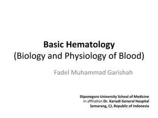 Basic	
  Hematology	
  	
  
(Biology	
  and	
  Physiology	
  of	
  Blood)	
  
Fadel	
  Muhammad	
  Garishah	
  
Diponegoro	
  University	
  School	
  of	
  Medicine	
  
In	
  aﬃlia:on	
  Dr.	
  Kariadi	
  General	
  Hospital	
  
Semarang,	
  CJ,	
  Republic	
  of	
  Indonesia	
  
 