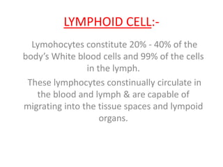 LYMPHOID CELL:-
Lymohocytes constitute 20% - 40% of the
body’s White blood cells and 99% of the cells
in the lymph.
These lymphocytes constinually circulate in
the blood and lymph & are capable of
migrating into the tissue spaces and lympoid
organs.
 