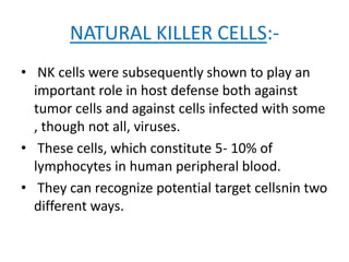 NATURAL KILLER CELLS:-
• NK cells were subsequently shown to play an
important role in host defense both against
tumor cells and against cells infected with some
, though not all, viruses.
• These cells, which constitute 5- 10% of
lymphocytes in human peripheral blood.
• They can recognize potential target cellsnin two
different ways.
 