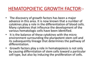 HEMATOPOIETIC GROWTH FACTOR:-
• The discovery of growth factors has been a major
advance in this area. It is now known that a number of
cytokines play a role in the differentiation of blood cells.
Many cytokines that infleunce the development of the
various hematologic cells have been identified.
• It is the balance of these cytokines with the micro
environment surrounding the pluripotent stem cell and
its subsequently lineage that determines the pathway of
differentiation.
• Growth factors play a role in hematopoiesis is not only
by causing differntiation of stem cells toward a particular
cell type, but also by inducing the proliferation of cells.
 