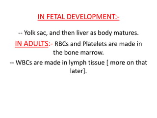 IN FETAL DEVELOPMENT:-
-- Yolk sac, and then liver as body matures.
IN ADULTS:- RBCs and Platelets are made in
the bone marrow.
-- WBCs are made in lymph tissue [ more on that
later].
 