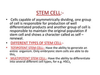 STEM CELL:-
• Cells capable of asymmetrically dividing, one group
of cell is responsible for production of well
differentiated products and another group of cell is
responsible to maintain the original population if
stem cell and shows a character called as self –
renewal.
• DIFFERENT TYPES OF STEM CELL:-
• TOTIPOTENT STEM CELL:- Have the ability to generate an
entire organism. Only embryonic stem cells are able to do
this.
• MULTIPOTENT STEM CELL:- Have the ability to differentiate
into several different cell types, for e.g. HSCs.
 