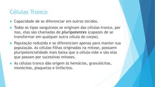 Células Tronco
 Capacidade de se diferenciar em outros tecidos.
 Todos os tipos sanguíneos se originam das células-tronco, por
isso, elas são chamadas de pluripotentes (capazes de se
transformar em qualquer outra célula do corpo).
 População reduzida e se diferenciam apenas para manter sua
população. As células-filhas originadas na mitose, possuem
pluripotencialidade mais baixa que a célula-mãe e são elas
que passam por sucessivas mitoses.
 As células-tronco dão origem às hemácias, granulócitos,
monócitos, plaquetas e linfócitos.
 