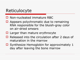 Reticulocyte
 Non-nucleated immature RBC
 Appears polychromatic due to remaining
  RNA responsible for the bluish-gray color
  on air-dried smears
 Larger than mature erythrocyte
 Released into the circulation after 2 days of
  maturation in the marrow
 Synthesize Hemoglobin for approximately 1
  day after leaving the bone marrow
 
