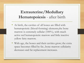 Extrauterine/Medullary
Hematopoiesis - after birth
• At birth, the cavities of all bones are filled with
hematopoietic (blood-forming) elements,the bone
marrow is extremely cellular (100%), with much
active red hematopoietic marrow and little inactive
yellow fatty marrow.
• With age, the bones and their cavities grow; the extra
space becomes filled by fat...bone marrow cellularity
decreases and fat replacement increases.
 