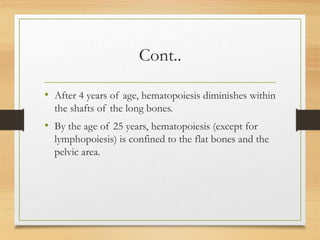 Cont..
• After 4 years of age, hematopoiesis diminishes within
the shafts of the long bones.
• By the age of 25 years, hematopoiesis (except for
lymphopoiesis) is confined to the flat bones and the
pelvic area.
 