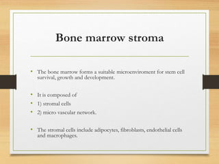 Bone marrow stroma
• The bone marrow forms a suitable microenviroment for stem cell
survival, growth and development.
• It is composed of
• 1) stromal cells
• 2) micro vascular network.
• The stromal cells include adipocytes, fibroblasts, endothelial cells
and macrophages.
 