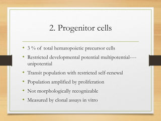 2. Progenitor cells
• 3 % of total hematopoietic precursor cells
• Restricted developmental potential multipotential----
unipotential
• Transit population with restricted self-renewal
• Population amplified by proliferation
• Not morphologically recognizable
• Measured by clonal assays in vitro
 