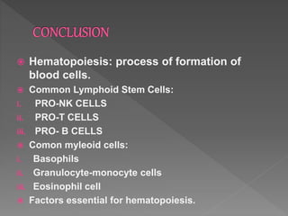  Hematopoiesis: process of formation of
blood cells.
 Common Lymphoid Stem Cells:
i. PRO-NK CELLS
ii. PRO-T CELLS
iii. PRO- B CELLS
 Comon myleoid cells:
i. Basophils
ii. Granulocyte-monocyte cells
iii. Eosinophil cell
 Factors essential for hematopoiesis.
 