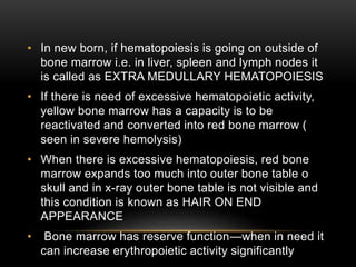 • In new born, if hematopoiesis is going on outside of
bone marrow i.e. in liver, spleen and lymph nodes it
is called as EXTRA MEDULLARY HEMATOPOIESIS
• If there is need of excessive hematopoietic activity,
yellow bone marrow has a capacity is to be
reactivated and converted into red bone marrow (
seen in severe hemolysis)
• When there is excessive hematopoiesis, red bone
marrow expands too much into outer bone table o
skull and in x-ray outer bone table is not visible and
this condition is known as HAIR ON END
APPEARANCE
• Bone marrow has reserve function—when in need it
can increase erythropoietic activity significantly
 