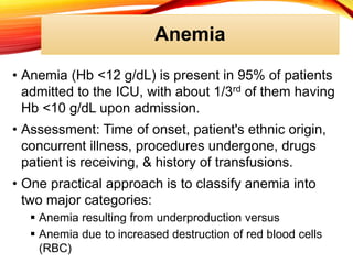 Anemia
• Anemia (Hb <12 g/dL) is present in 95% of patients
admitted to the ICU, with about 1/3rd of them having
Hb <10 g/dL upon admission.
• Assessment: Time of onset, patient's ethnic origin,
concurrent illness, procedures undergone, drugs
patient is receiving, & history of transfusions.
• One practical approach is to classify anemia into
two major categories:
 Anemia resulting from underproduction versus
 Anemia due to increased destruction of red blood cells
(RBC)
 
