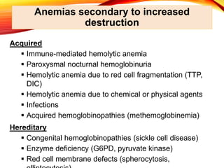 Anemias secondary to increased
destruction
Acquired
 Immune-mediated hemolytic anemia
 Paroxysmal nocturnal hemoglobinuria
 Hemolytic anemia due to red cell fragmentation (TTP,
DIC)
 Hemolytic anemia due to chemical or physical agents
 Infections
 Acquired hemoglobinopathies (methemoglobinemia)
Hereditary
 Congenital hemoglobinopathies (sickle cell disease)
 Enzyme deficiency (G6PD, pyruvate kinase)
 Red cell membrane defects (spherocytosis,
 