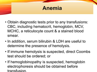 Anemia
• Obtain diagnostic tests prior to any transfusions:
CBC, including hematocrit, hemoglobin, MCV,
MCHC, a reticulocyte count & a stained blood
smear.
• In addition, serum bilirubin & LDH are useful to
determine the presence of hemolysis.
• If immune hemolysis is suspected, direct Coombs
test should be ordered; or
• If hemoglobinopathy is suspected, hemoglobin
electrophoresis should be obtained before
 