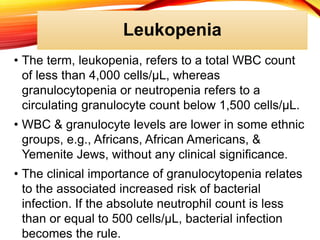 Leukopenia
• The term, leukopenia, refers to a total WBC count
of less than 4,000 cells/μL, whereas
granulocytopenia or neutropenia refers to a
circulating granulocyte count below 1,500 cells/μL.
• WBC & granulocyte levels are lower in some ethnic
groups, e.g., Africans, African Americans, &
Yemenite Jews, without any clinical significance.
• The clinical importance of granulocytopenia relates
to the associated increased risk of bacterial
infection. If the absolute neutrophil count is less
than or equal to 500 cells/μL, bacterial infection
becomes the rule.
 