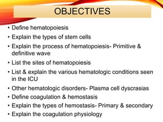 OBJECTIVES
• Define hematopoiesis
• Explain the types of stem cells
• Explain the process of hematopoiesis- Primitive &
definitive wave
• List the sites of hematopoiesis
• List & explain the various hematologic conditions seen
in the ICU
• Other hematologic disorders- Plasma cell dyscrasias
• Define coagulation & hemostasis
• Explain the types of hemostasis- Primary & secondary
• Explain the coagulation physiology
 