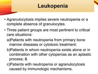 Leukopenia
• Agranulocytosis implies severe neutropenia or a
complete absence of granulocytes.
• Three patient groups are most pertinent to critical
care situations:
a)Patients with neutropenia from primary bone
marrow diseases or cytotoxic treatment;
b)Patients in whom neutropenia exists alone or in
combination with other cytopenias as an aplastic
process; &
c)Patients with neutropenia or agranulocytosis
caused by immunologic mechanisms.
 