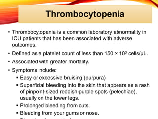 Thrombocytopenia
• Thrombocytopenia is a common laboratory abnormality in
ICU patients that has been associated with adverse
outcomes.
• Defined as a platelet count of less than 150 × 103 cells/μL.
• Associated with greater mortality.
• Symptoms include:
 Easy or excessive bruising (purpura)
 Superficial bleeding into the skin that appears as a rash
of pinpoint-sized reddish-purple spots (petechiae),
usually on the lower legs.
 Prolonged bleeding from cuts.
 Bleeding from your gums or nose.
 