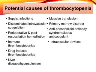 Potential causes of thrombocytopenia
• Sepsis, infections
• Disseminated intravascular
coagulation
• Perioperative & post-
resuscitation hemodilution
• Immune
thrombocytopenias
• Drug-induced
thrombocytopenias
• Liver
disease/hypersplenism
• Massive transfusion
• Primary marrow disorder
• Anti-phospholipid antibody
syndrome/lupus
anticoagulant
• Intravascular devices
 