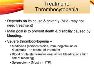 • Depends on its cause & severity (Mild- may not
need treatment)
• Main goal is to prevent death & disability caused by
bleeding.
• Severe thrombocytopenia –
 Medicines (corticosteroids, immunoglobulins or
rituximab)—1st course of treatment
 Blood or platelet transfusions( active bleeding or a high
risk of bleeding)
 Splenectomy (Mostly in ITP)
Treatment:
Thrombocytopenia
 