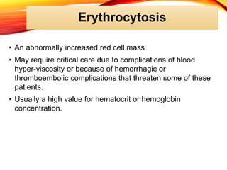 Erythrocytosis
• An abnormally increased red cell mass
• May require critical care due to complications of blood
hyper-viscosity or because of hemorrhagic or
thromboembolic complications that threaten some of these
patients.
• Usually a high value for hematocrit or hemoglobin
concentration.
 