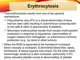 Erythrocytosis
• True erythrocytosis results from one of two general
mechanisms:
 Polycythemia vera (PV) is a clonal abnormality of bone
marrow stem cells resulting in autonomous overproduction
of red cells & often of granulocytes & platelets.
 Secondary erythrocytosis results from excess erythropoietin
production in response to hypoxemia, abnormalities of
oxygen release from hemoglobin, or autonomous hormone
production (e.g., by renal or other tumors).
• When the RCM is expanded & the hematocrit increased,
blood viscosity is increased, & diminished blood flow, stasis,
thrombosis, & tissue hypoxia may ensue. On the other hand,
hemorrhagic tendency is also increased, particularly in PV,
where elevated platelet counts & abnormalities of platelet
 