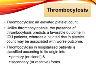 Thrombocytosis
• Thrombocytosis: an elevated platelet count
• Unlike thrombocytopenia, the presence of
thrombocytosis predicts a favorable outcome in
ICU patients, whereas a blunted rise in platelet
count may be associated with worse outcome.
• Thrombocytosis in hospitalized patients is
classified according to its origin into
 primary (or clonal) &
 secondary (or reactive) forms.
 
