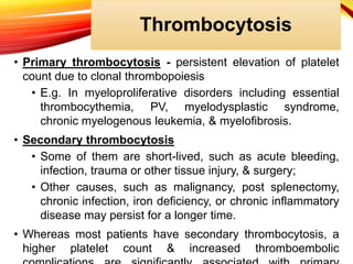 Thrombocytosis
• Primary thrombocytosis - persistent elevation of platelet
count due to clonal thrombopoiesis
• E.g. In myeloproliferative disorders including essential
thrombocythemia, PV, myelodysplastic syndrome,
chronic myelogenous leukemia, & myelofibrosis.
• Secondary thrombocytosis
• Some of them are short-lived, such as acute bleeding,
infection, trauma or other tissue injury, & surgery;
• Other causes, such as malignancy, post splenectomy,
chronic infection, iron deficiency, or chronic inflammatory
disease may persist for a longer time.
• Whereas most patients have secondary thrombocytosis, a
higher platelet count & increased thromboembolic
 
