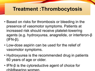 Treatment :Thrombocytosis
• Based on risks for thrombosis or bleeding in the
presence of vasomotor symptoms. Patients at
increased risk should receive platelet-lowering
agents (e.g. hydroxyurea, anagrelide, or interferon-β
(IFN-β).
• Low-dose aspirin can be used for the relief of
vasomotor symptoms.
• Hydroxyurea is the recommended drug in patients
60 years of age or older.
• IFN-β is the cytoreductive agent of choice for
 