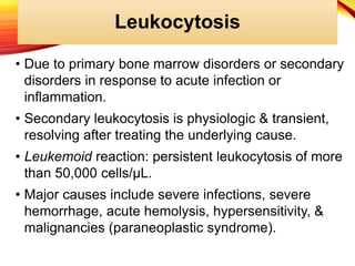 Leukocytosis
• Due to primary bone marrow disorders or secondary
disorders in response to acute infection or
inflammation.
• Secondary leukocytosis is physiologic & transient,
resolving after treating the underlying cause.
• Leukemoid reaction: persistent leukocytosis of more
than 50,000 cells/μL.
• Major causes include severe infections, severe
hemorrhage, acute hemolysis, hypersensitivity, &
malignancies (paraneoplastic syndrome).
 