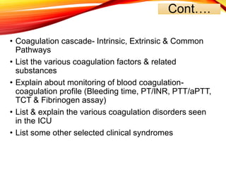 Cont….
• Coagulation cascade- Intrinsic, Extrinsic & Common
Pathways
• List the various coagulation factors & related
substances
• Explain about monitoring of blood coagulation-
coagulation profile (Bleeding time, PT/INR, PTT/aPTT,
TCT & Fibrinogen assay)
• List & explain the various coagulation disorders seen
in the ICU
• List some other selected clinical syndromes
 