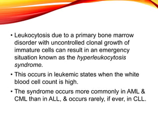 • Leukocytosis due to a primary bone marrow
disorder with uncontrolled clonal growth of
immature cells can result in an emergency
situation known as the hyperleukocytosis
syndrome.
• This occurs in leukemic states when the white
blood cell count is high.
• The syndrome occurs more commonly in AML &
CML than in ALL, & occurs rarely, if ever, in CLL.
 