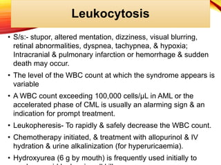 Leukocytosis
• S/s:- stupor, altered mentation, dizziness, visual blurring,
retinal abnormalities, dyspnea, tachypnea, & hypoxia;
Intracranial & pulmonary infarction or hemorrhage & sudden
death may occur.
• The level of the WBC count at which the syndrome appears is
variable
• A WBC count exceeding 100,000 cells/μL in AML or the
accelerated phase of CML is usually an alarming sign & an
indication for prompt treatment.
• Leukopheresis- To rapidly & safely decrease the WBC count.
• Chemotherapy initiated, & treatment with allopurinol & IV
hydration & urine alkalinization (for hyperuricaemia).
• Hydroxyurea (6 g by mouth) is frequently used initially to
 
