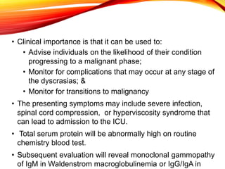 • Clinical importance is that it can be used to:
• Advise individuals on the likelihood of their condition
progressing to a malignant phase;
• Monitor for complications that may occur at any stage of
the dyscrasias; &
• Monitor for transitions to malignancy
• The presenting symptoms may include severe infection,
spinal cord compression, or hyperviscosity syndrome that
can lead to admission to the ICU.
• Total serum protein will be abnormally high on routine
chemistry blood test.
• Subsequent evaluation will reveal monoclonal gammopathy
of IgM in Waldenstrom macroglobulinemia or IgG/IgA in
 