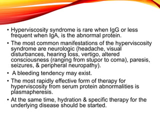 • Hyperviscosity syndrome is rare when IgG or less
frequent when IgA, is the abnormal protein.
• The most common manifestations of the hyperviscosity
syndrome are neurologic (headache, visual
disturbances, hearing loss, vertigo, altered
consciousness (ranging from stupor to coma), paresis,
seizures, & peripheral neuropathy).
• A bleeding tendency may exist.
• The most rapidly effective form of therapy for
hyperviscosity from serum protein abnormalities is
plasmapheresis.
• At the same time, hydration & specific therapy for the
underlying disease should be started.
 