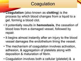 Coagulation
• Coagulation (also known as clotting) is the
process by which blood changes from a liquid to a
gel, forming a blood clot.
• It potentially results in hemostasis, the cessation of
blood loss from a damaged vessel, followed by
repair.
• It begins almost instantly after an injury to the blood
vessel damages the endothelium lining the vessel.
• The mechanism of coagulation involves activation,
adhesion, & aggregation of platelets along with
deposition & maturation of fibrin.
• Coagulation involves both a cellular (platelet) & a
 