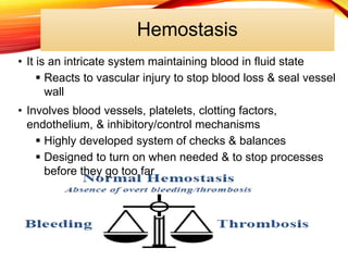 Hemostasis
• It is an intricate system maintaining blood in fluid state
 Reacts to vascular injury to stop blood loss & seal vessel
wall
• Involves blood vessels, platelets, clotting factors,
endothelium, & inhibitory/control mechanisms
 Highly developed system of checks & balances
 Designed to turn on when needed & to stop processes
before they go too far
 