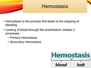 Hemostasis
• Hemostasis is the process that leads to the stopping of
bleeding
• Leaking of blood through the endothelium initiates 2
processes:
• Primary Hemostasis
• Secondary Hemostasis
 