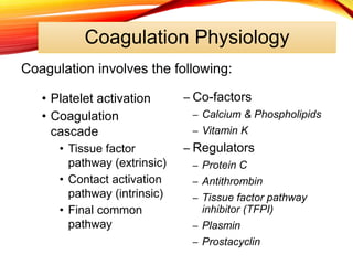 Coagulation Physiology
• Platelet activation
• Coagulation
cascade
• Tissue factor
pathway (extrinsic)
• Contact activation
pathway (intrinsic)
• Final common
pathway
– Co-factors
– Calcium & Phospholipids
– Vitamin K
– Regulators
– Protein C
– Antithrombin
– Tissue factor pathway
inhibitor (TFPI)
– Plasmin
– Prostacyclin
Coagulation involves the following:
 