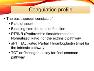 Coagulation profile
• The basic screen consists of:
 Platelet count
 Bleeding time for platelet function
 PT/INR (Prothrombin time/International
Normalized Ratio) for the extrinsic pathway
 aPTT (Activated Partial Thromboplastin time) for
the intrinsic pathway
 TCT or fibrinogen assay for final common
pathway
 