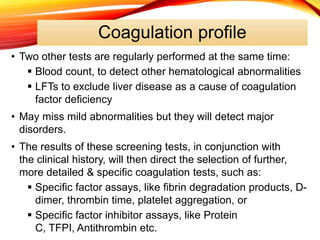 Coagulation profile
• Two other tests are regularly performed at the same time:
 Blood count, to detect other hematological abnormalities
 LFTs to exclude liver disease as a cause of coagulation
factor deficiency
• May miss mild abnormalities but they will detect major
disorders.
• The results of these screening tests, in conjunction with
the clinical history, will then direct the selection of further,
more detailed & specific coagulation tests, such as:
 Specific factor assays, like fibrin degradation products, D-
dimer, thrombin time, platelet aggregation, or
 Specific factor inhibitor assays, like Protein
C, TFPI, Antithrombin etc.
 
